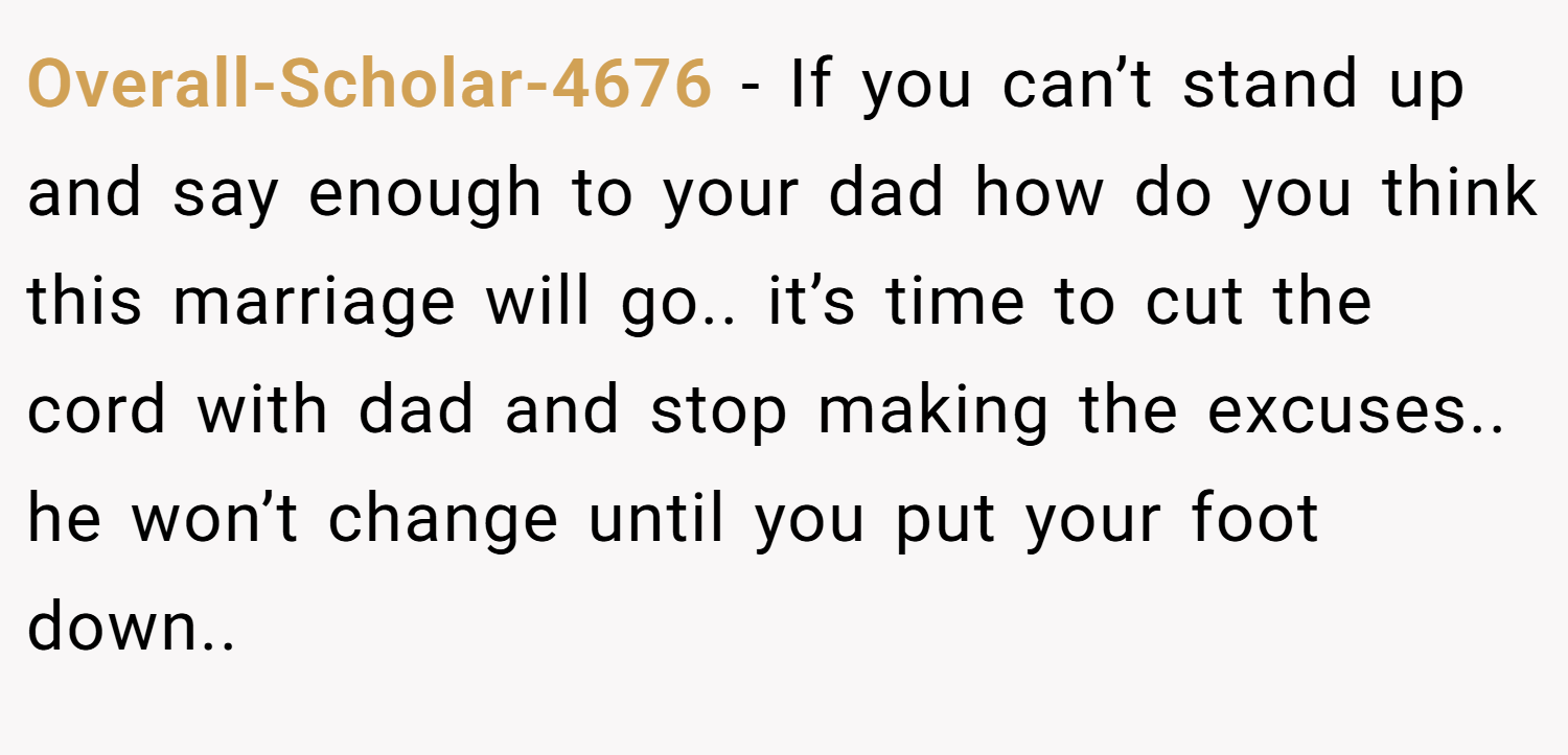 Overall-Scholar-4676 − If you can’t stand up and say enough to your dad how do you think this marriage will go.. it’s time to cut the cord with dad and stop making the excuses.. he won’t change until you put your foot down..