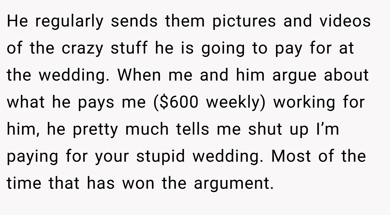 He regularly sends them pictures and videos of the crazy stuff he is going to pay for at the wedding. When me and him argue about what he pays me ($600 weekly) working for him, he pretty much tells me shut up I’m paying for your stupid wedding. Most of the time that has won the argument.