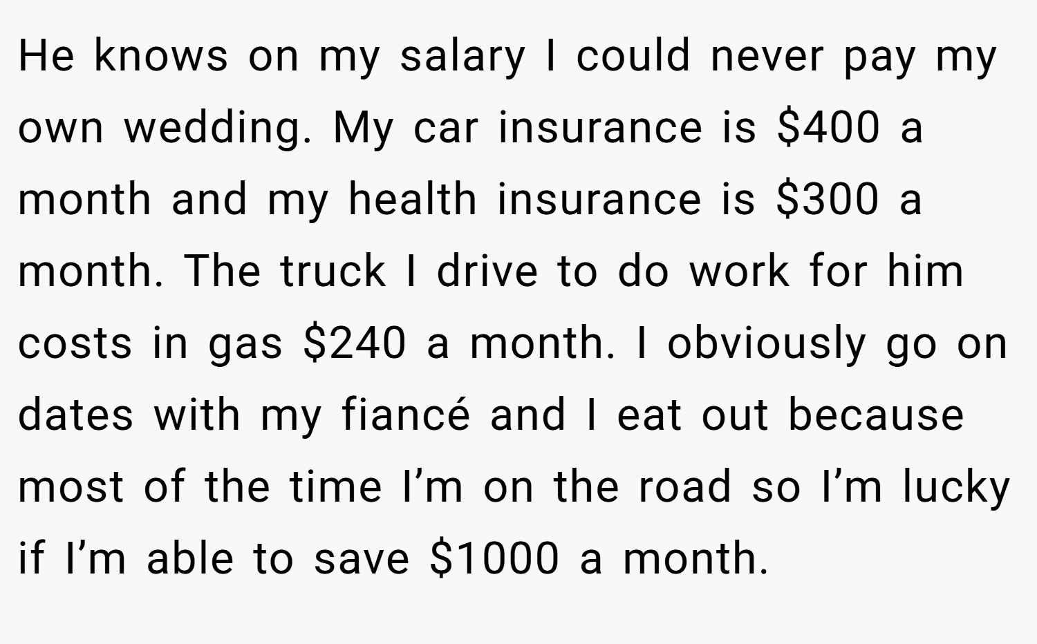 He knows on my salary I could never pay my own wedding. My car insurance is $400 a month and my health insurance is $300 a month. The truck I drive to do work for him costs in gas $240 a month. I obviously go on dates with my fiancé and I eat out because most of the time I’m on the road so I’m lucky if I’m able to save $1000 a month.