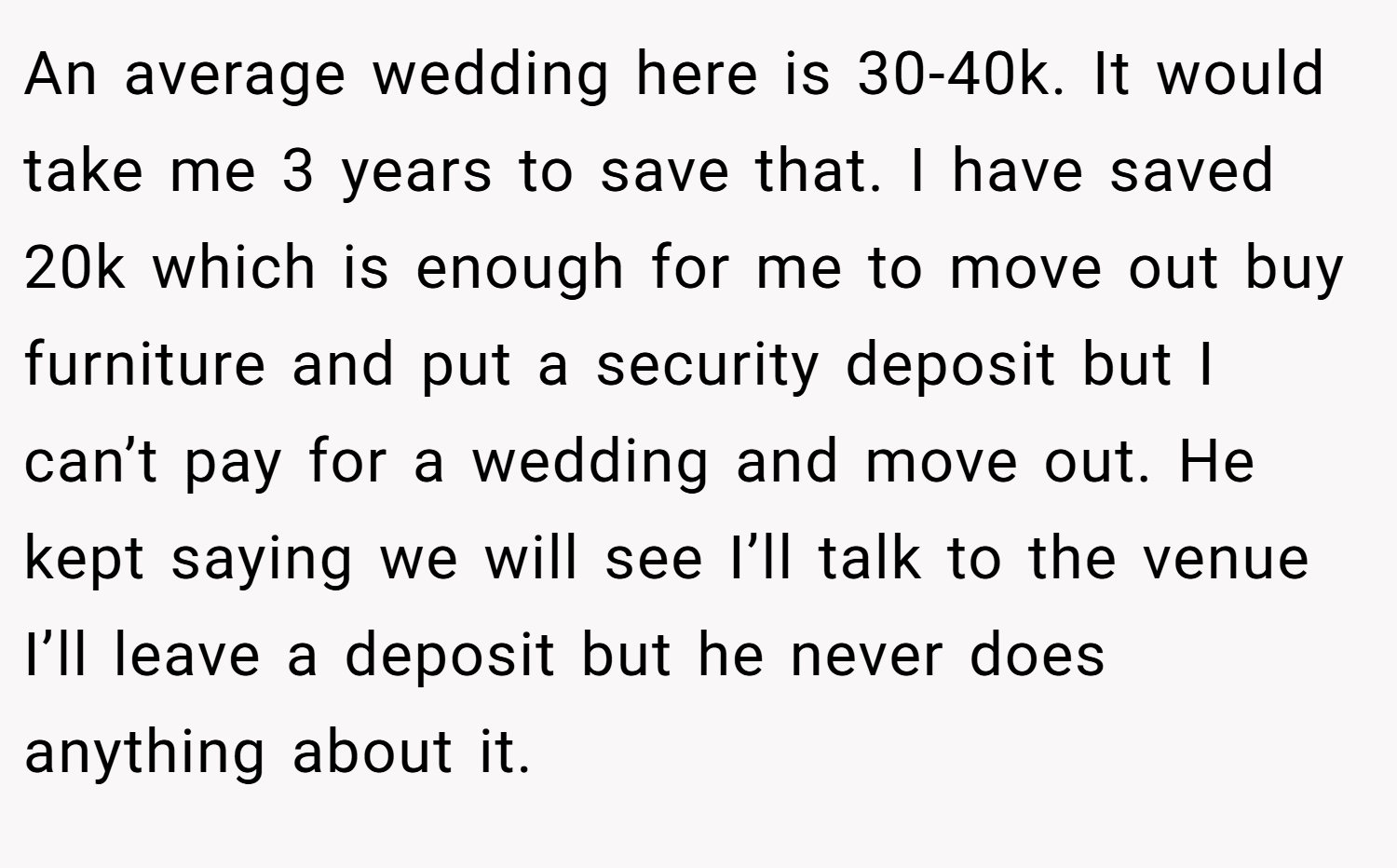 An average wedding here is 30-40k. It would take me 3 years to save that. I have saved 20k which is enough for me to move out buy furniture and put a security deposit but I can’t pay for a wedding and move out. He kept saying we will see I’ll talk to the venue I’ll leave a deposit but he never does anything about it.