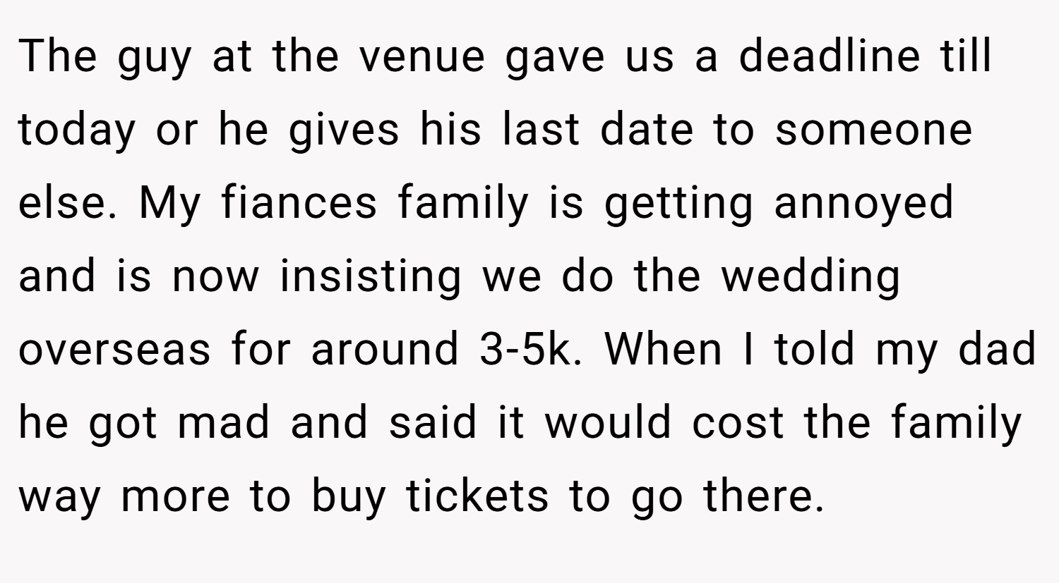The guy at the venue gave us a deadline till today or he gives his last date to someone else. My fiances family is getting annoyed and is now insisting we do the wedding overseas for around 3-5k. When I told my dad he got mad and said it would cost the family way more to buy tickets to go there.
