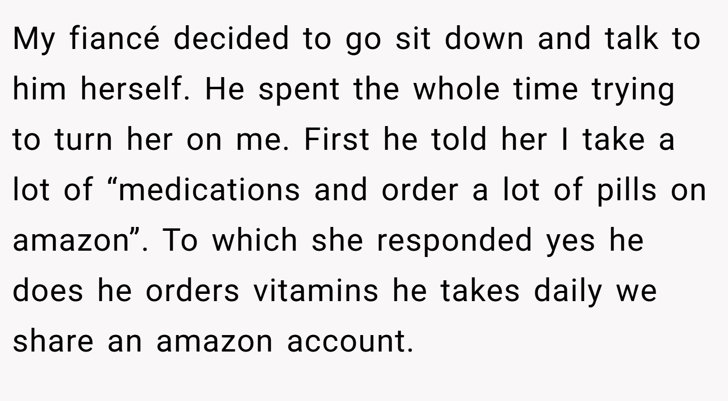 My fiancé decided to go sit down and talk to him herself. He spent the whole time trying to turn her on me. First he told her I take a lot of “medications and order a lot of pills on amazon”. To which she responded yes he does he orders vitamins he takes daily we share an amazon account.