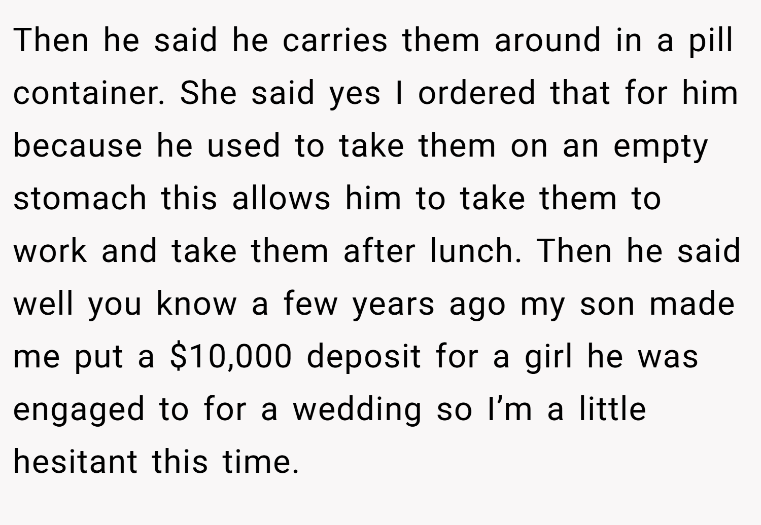 Then he said he carries them around in a pill container. She said yes I ordered that for him because he used to take them on an empty stomach this allows him to take them to work and take them after lunch. Then he said well you know a few years ago my son made me put a $10,000 deposit for a girl he was engaged to for a wedding so I’m a little hesitant this time.