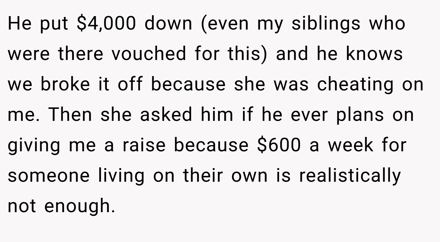 He put $4,000 down (even my siblings who were there vouched for this) and he knows we broke it off because she was cheating on me. Then she asked him if he ever plans on giving me a raise because $600 a week for someone living on their own is realistically not enough.