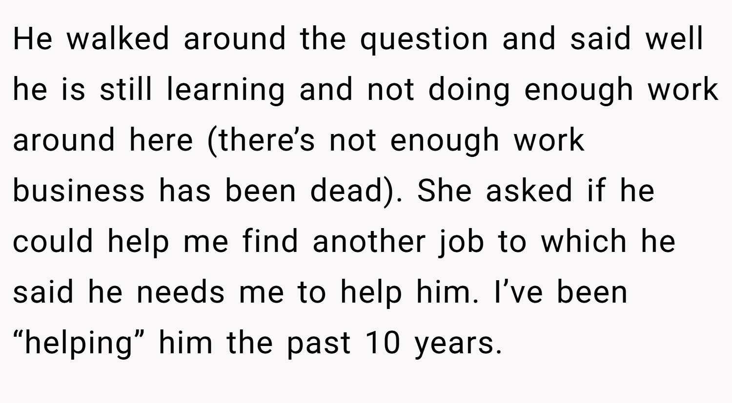 He walked around the question and said well he is still learning and not doing enough work around here (there’s not enough work business has been dead). She asked if he could help me find another job to which he said he needs me to help him. I’ve been “helping” him the past 10 years.
