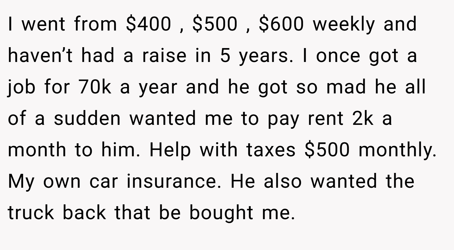 I went from $400 , $500 , $600 weekly and haven’t had a raise in 5 years. I once got a job for 70k a year and he got so mad he all of a sudden wanted me to pay rent 2k a month to him. Help with taxes $500 monthly. My own car insurance. He also wanted the truck back that be bought me.