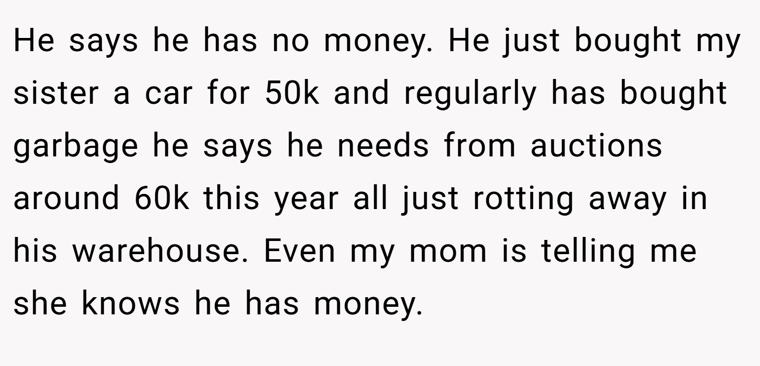 He says he has no money. He just bought my sister a car for 50k and regularly has bought garbage he says he needs from auctions around 60k this year all just rotting away in his warehouse. Even my mom is telling me she knows he has money.
