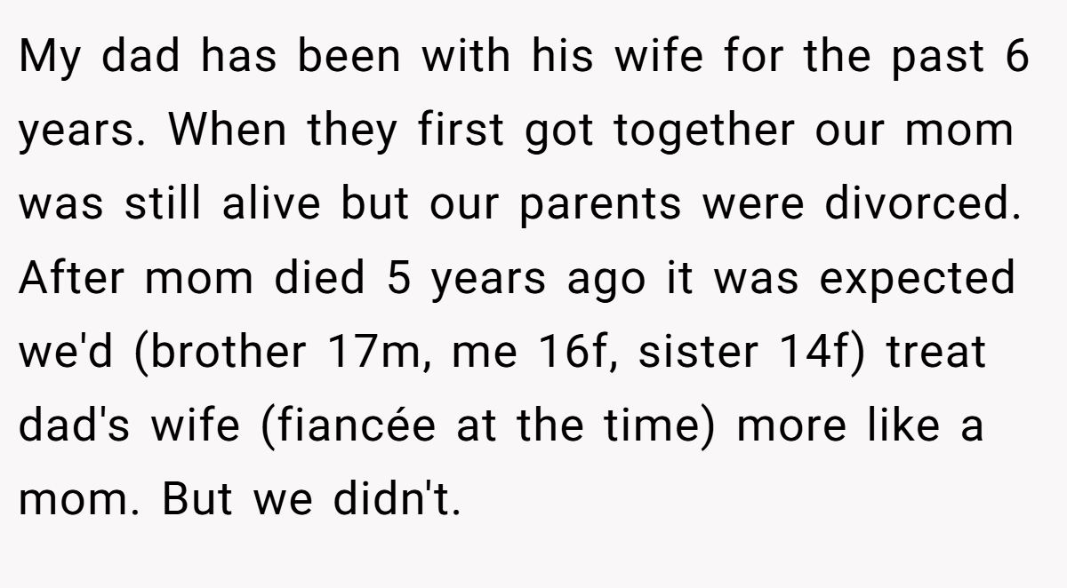 My dad has been with his wife for the past 6 years. When they first got together our mom was still alive but our parents were divorced. After mom died 5 years ago it was expected we'd (brother 17m, me 16f, sister 14f) treat dad's wife (fiancée at the time) more like a mom. But we didn't.