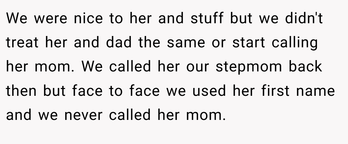 We were nice to her and stuff but we didn't treat her and dad the same or start calling her mom. We called her our stepmom back then but face to face we used her first name and we never called her mom.