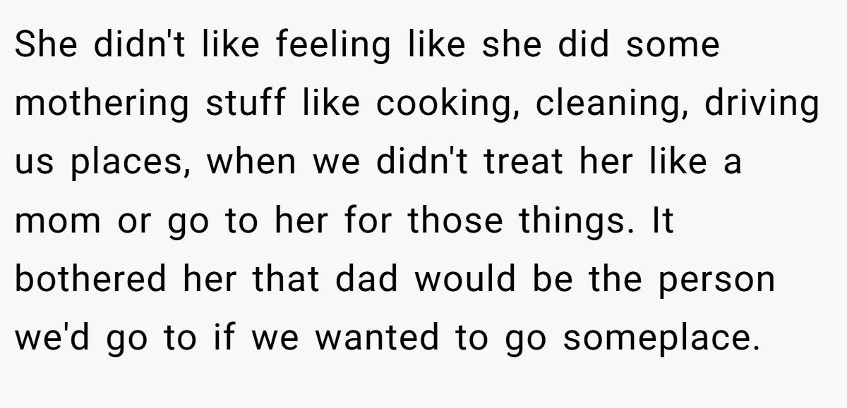 She didn't like feeling like she did some mothering stuff like cooking, cleaning, driving us places, when we didn't treat her like a mom or go to her for those things. It bothered her that dad would be the person we'd go to if we wanted to go someplace.