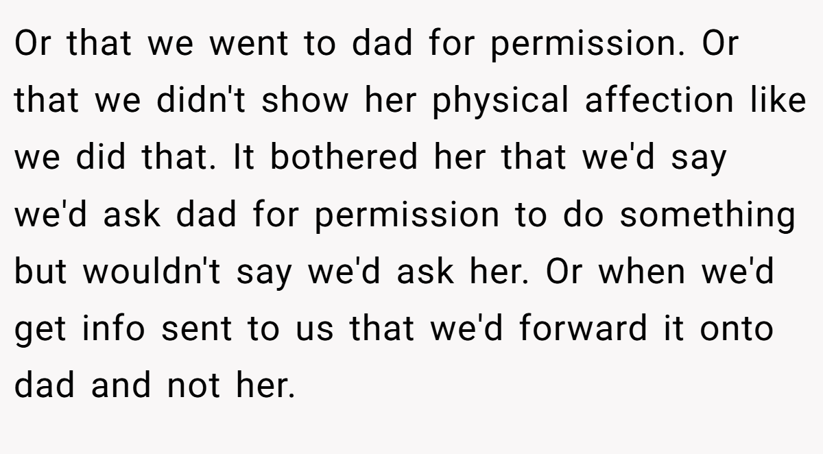 Or that we went to dad for permission. Or that we didn't show her physical affection like we did that. It bothered her that we'd say we'd ask dad for permission to do something but wouldn't say we'd ask her. Or when we'd get info sent to us that we'd forward it onto dad and not her.