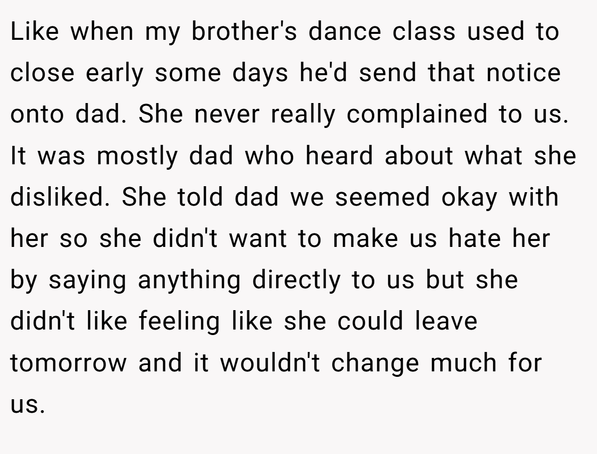 Like when my brother's dance class used to close early some days he'd send that notice onto dad. She never really complained to us. It was mostly dad who heard about what she disliked. She told dad we seemed okay with her so she didn't want to make us hate her by saying anything directly to us but she didn't like feeling like she could leave tomorrow and it wouldn't change much for us.