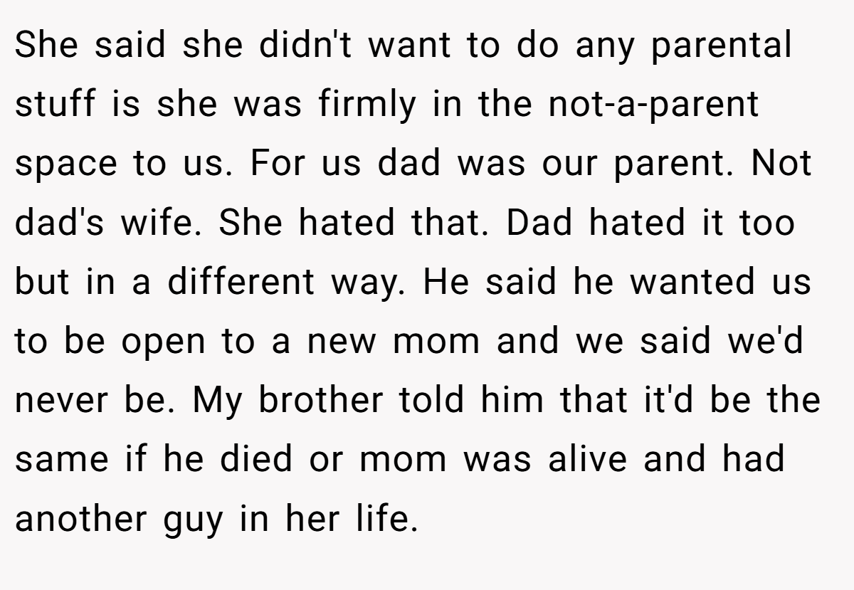 She said she didn't want to do any parental stuff is she was firmly in the not-a-parent space to us. For us dad was our parent. Not dad's wife. She hated that. Dad hated it too but in a different way. He said he wanted us to be open to a new mom and we said we'd never be. My brother told him that it'd be the same if he died or mom was alive and had another guy in her life.