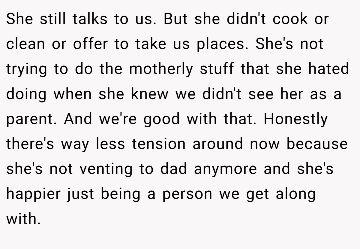 She still talks to us. But she didn't cook or clean or offer to take us places. She's not trying to do the motherly stuff that she hated doing when she knew we didn't see her as a parent. And we're good with that. Honestly there's way less tension around now because she's not venting to dad anymore and she's happier just being a person we get along with.