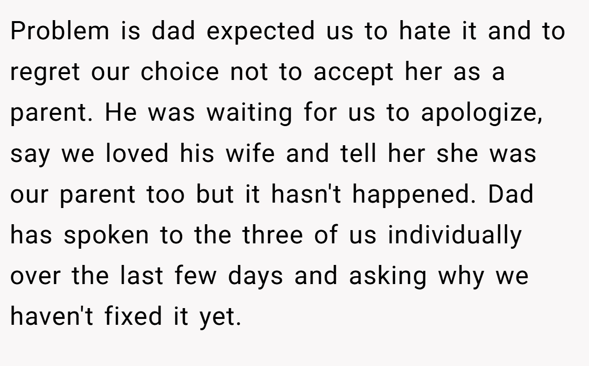Problem is dad expected us to hate it and to regret our choice not to accept her as a parent. He was waiting for us to apologize, say we loved his wife and tell her she was our parent too but it hasn't happened. Dad has spoken to the three of us individually over the last few days and asking why we haven't fixed it yet.