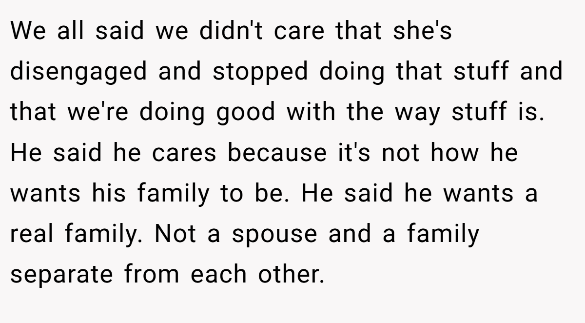 We all said we didn't care that she's disengaged and stopped doing that stuff and that we're doing good with the way stuff is. He said he cares because it's not how he wants his family to be. He said he wants a real family. Not a spouse and a family separate from each other.