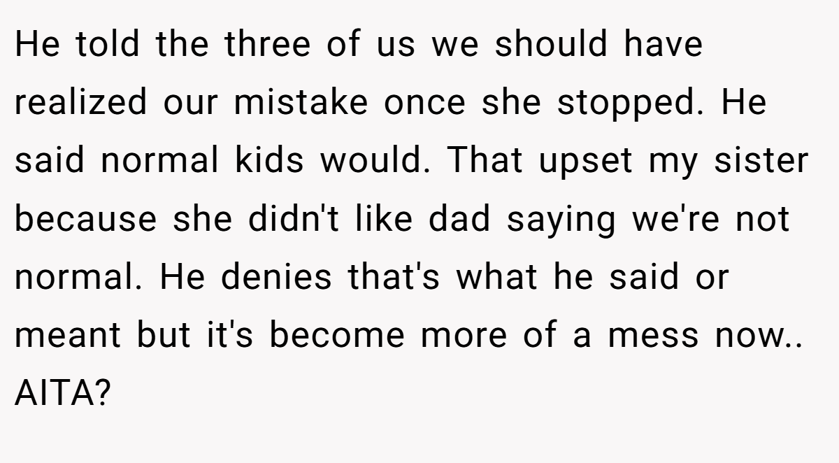 He told the three of us we should have realized our mistake once she stopped. He said normal kids would. That upset my sister because she didn't like dad saying we're not normal. He denies that's what he said or meant but it's become more of a mess now.. AITA?