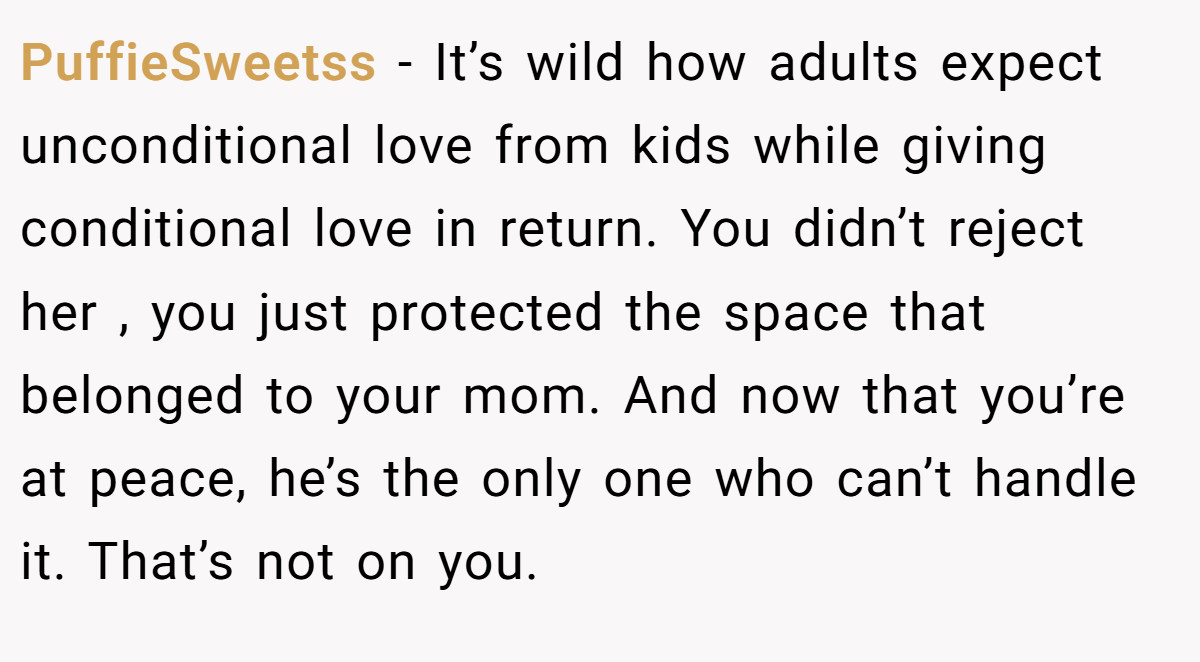 PuffieSweetss − It’s wild how adults expect unconditional love from kids while giving conditional love in return. You didn’t reject her , you just protected the space that belonged to your mom. And now that you’re at peace, he’s the only one who can’t handle it. That’s not on you.