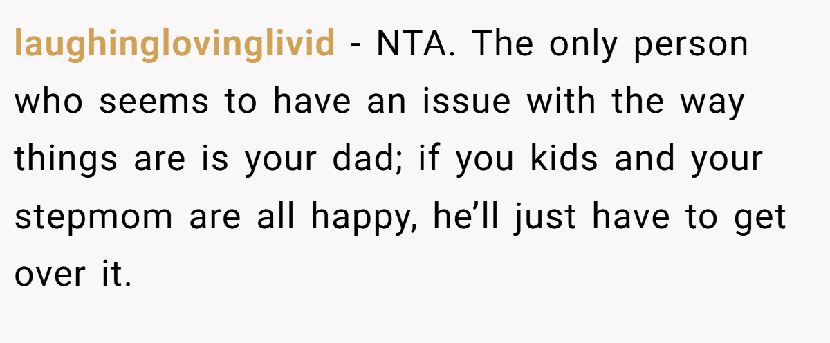 laughinglovinglivid − NTA. The only person who seems to have an issue with the way things are is your dad; if you kids and your stepmom are all happy, he’ll just have to get over it.