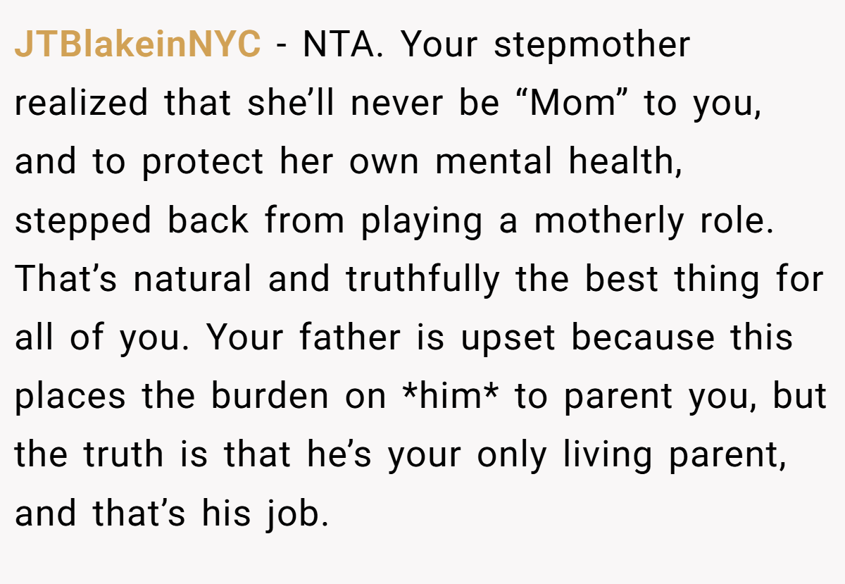 JTBlakeinNYC − NTA. Your stepmother realized that she’ll never be “Mom” to you, and to protect her own mental health, stepped back from playing a motherly role. That’s natural and truthfully the best thing for all of you. Your father is upset because this places the burden on *him* to parent you, but the truth is that he’s your only living parent, and that’s his job.