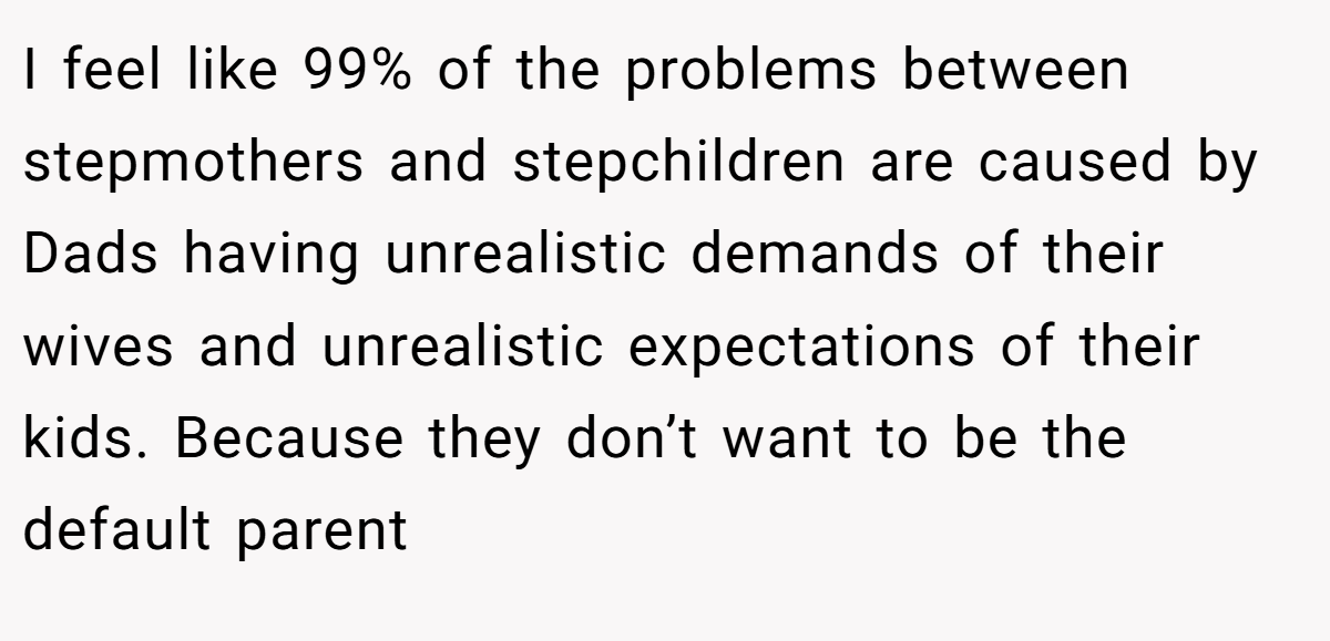 I feel like 99% of the problems between stepmothers and stepchildren are caused by Dads having unrealistic demands of their wives and unrealistic expectations of their kids. Because they don’t want to be the default parent