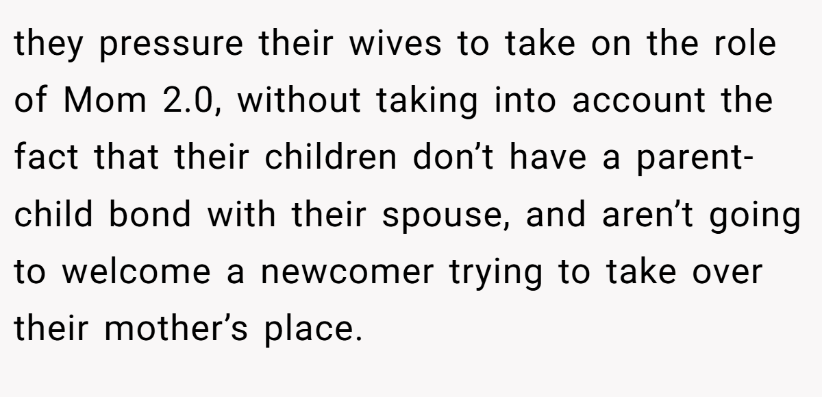 they pressure their wives to take on the role of Mom 2.0, without taking into account the fact that their children don’t have a parent-child bond with their spouse, and aren’t going to welcome a newcomer trying to take over their mother’s place.