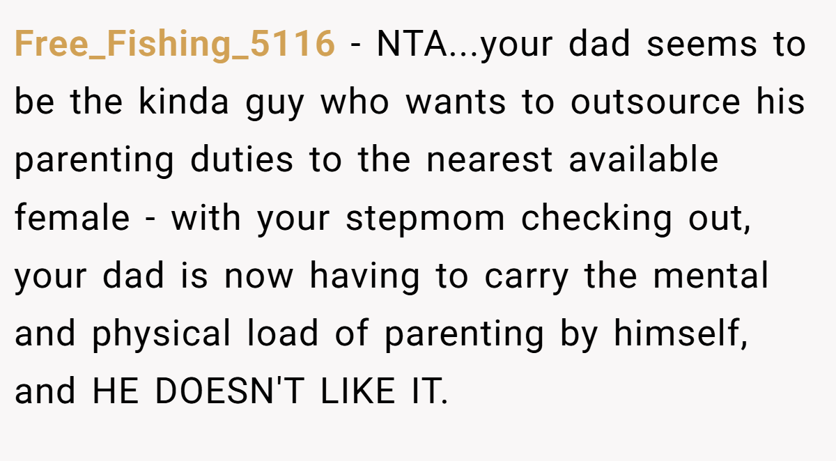 Free_Fishing_5116 − NTA...your dad seems to be the kinda guy who wants to outsource his parenting duties to the nearest available female - with your stepmom checking out, your dad is now having to carry the mental and physical load of parenting by himself, and HE DOESN'T LIKE IT.