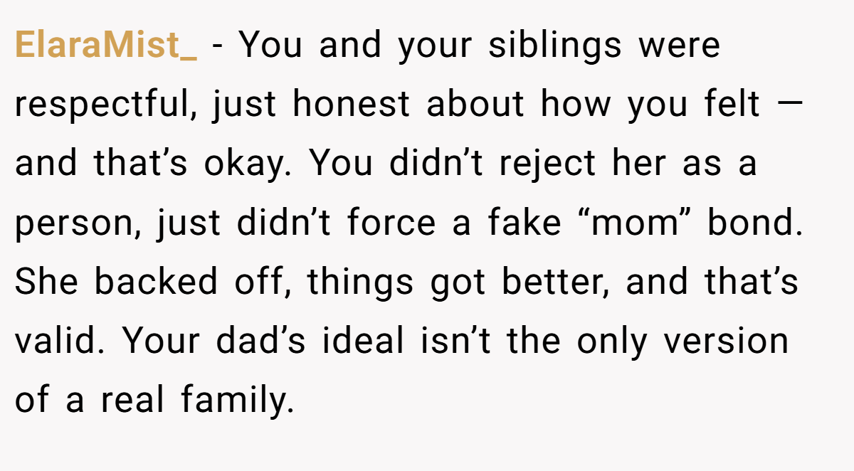 ElaraMist_ − You and your siblings were respectful, just honest about how you felt — and that’s okay. You didn’t reject her as a person, just didn’t force a fake “mom” bond. She backed off, things got better, and that’s valid. Your dad’s ideal isn’t the only version of a real family.