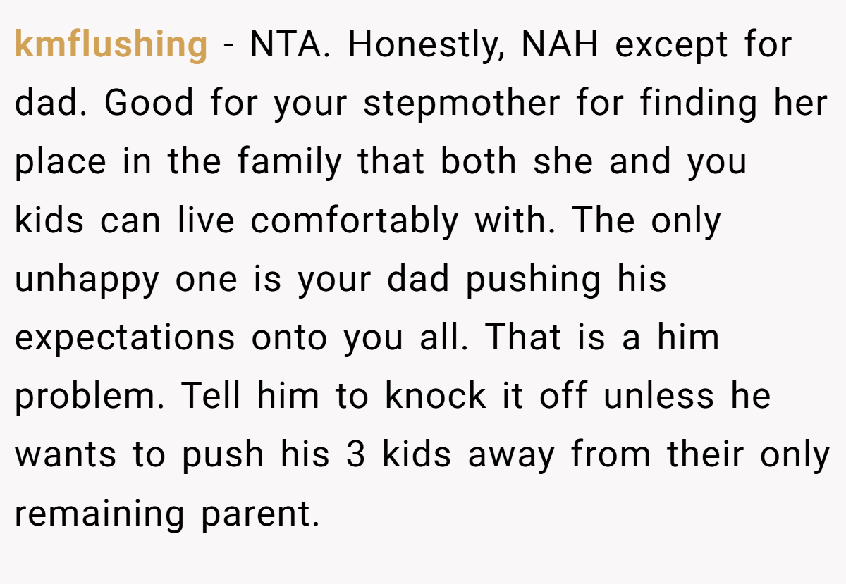 kmflushing − NTA. Honestly, NAH except for dad. Good for your stepmother for finding her place in the family that both she and you kids can live comfortably with. The only unhappy one is your dad pushing his expectations onto you all. That is a him problem. Tell him to knock it off unless he wants to push his 3 kids away from their only remaining parent.