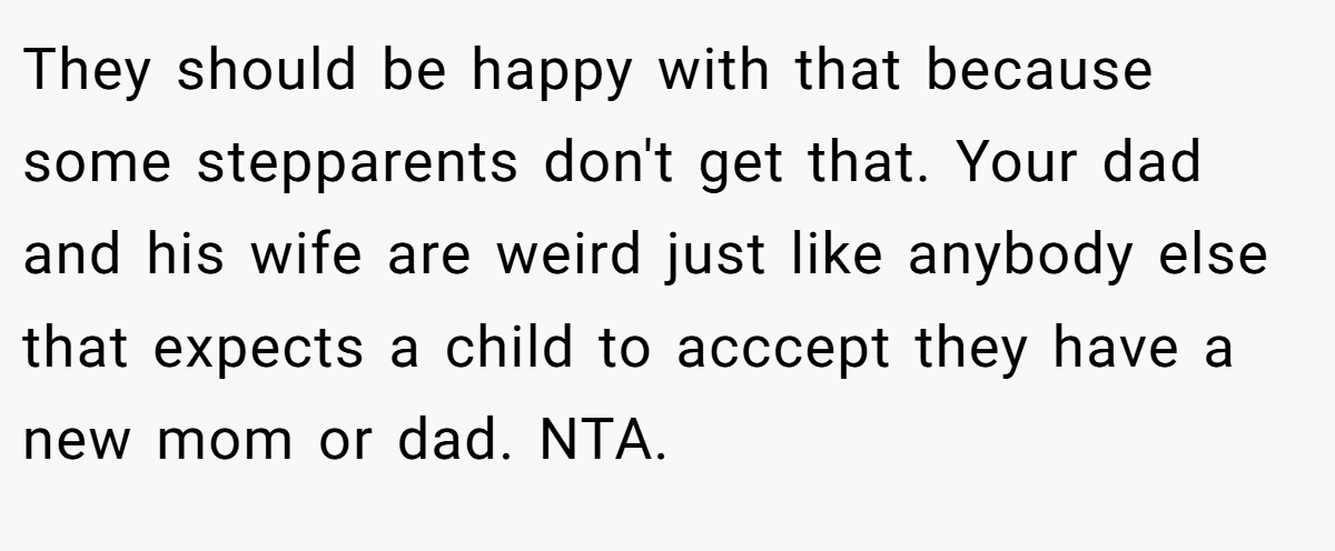 They should be happy with that because some stepparents don't get that. Your dad and his wife are weird just like anybody else that expects a child to acccept they have a new mom or dad. NTA.