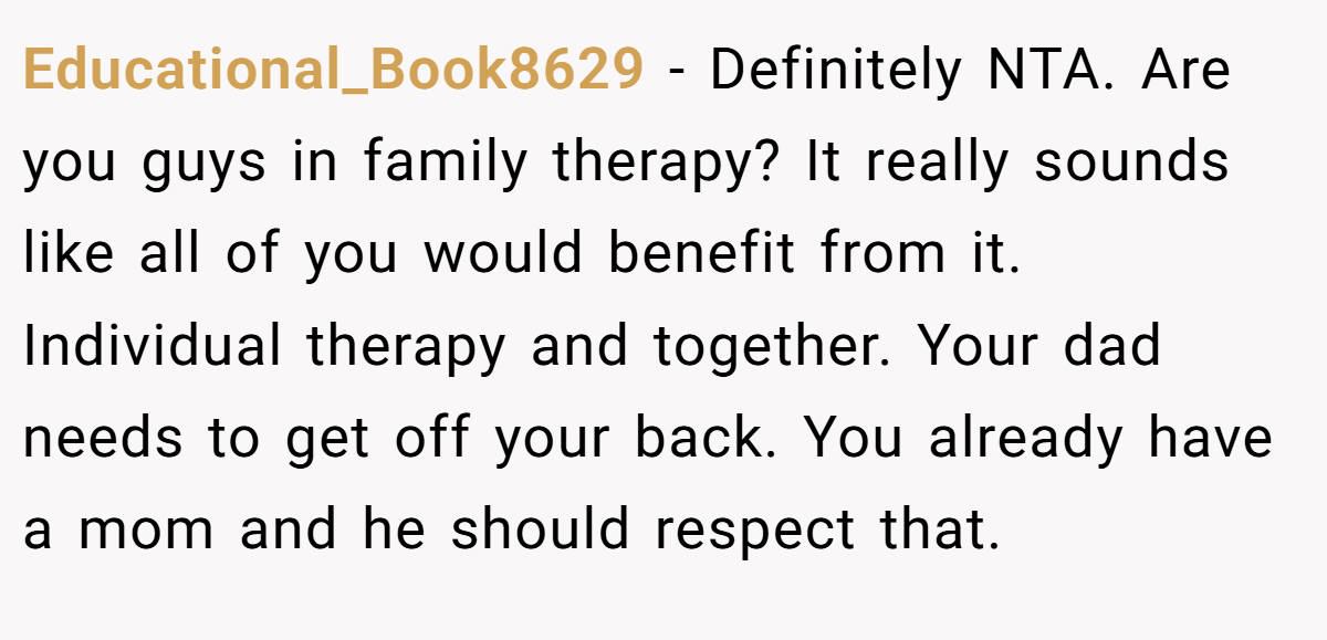 Educational_Book8629 − Definitely NTA. Are you guys in family therapy? It really sounds like all of you would benefit from it. Individual therapy and together. Your dad needs to get off your back. You already have a mom and he should respect that.