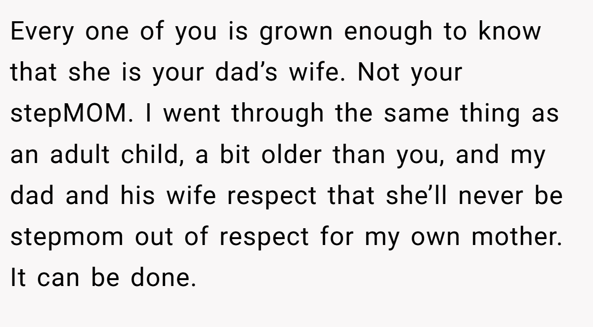 Every one of you is grown enough to know that she is your dad’s wife. Not your stepMOM. I went through the same thing as an adult child, a bit older than you, and my dad and his wife respect that she’ll never be stepmom out of respect for my own mother. It can be done.