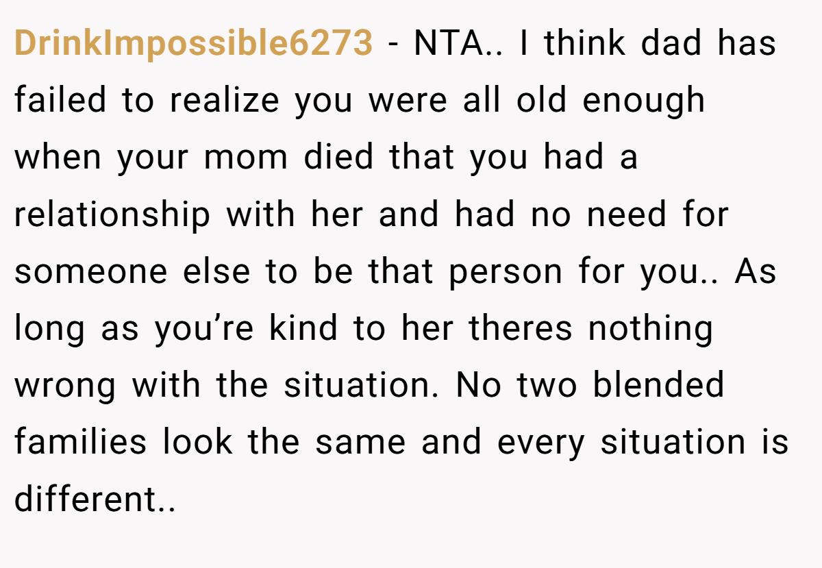 DrinkImpossible6273 − NTA.. I think dad has failed to realize you were all old enough when your mom died that you had a relationship with her and had no need for someone else to be that person for you.. As long as you’re kind to her theres nothing wrong with the situation. No two blended families look the same and every situation is different..