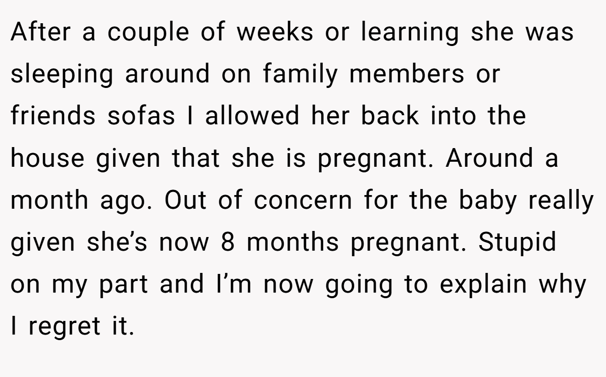 After a couple of weeks or learning she was sleeping around on family members or friends sofas I allowed her back into the house given that she is pregnant. Around a month ago. Out of concern for the baby really given she’s now 8 months pregnant. Stupid on my part and I’m now going to explain why I regret it.