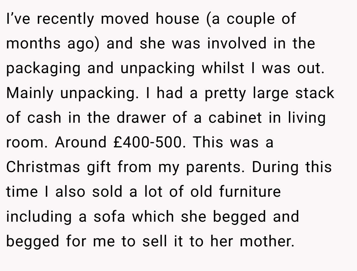 I’ve recently moved house (a couple of months ago) and she was involved in the packaging and unpacking whilst I was out. Mainly unpacking. I had a pretty large stack of cash in the drawer of a cabinet in living room. Around £400-500. This was a Christmas gift from my parents. During this time I also sold a lot of old furniture including a sofa which she begged and begged for me to sell it to her mother.