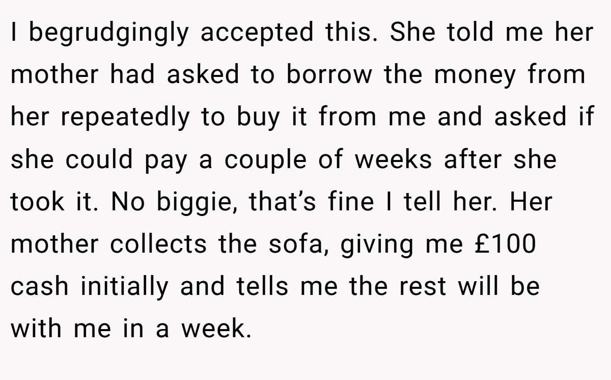 I begrudgingly accepted this. She told me her mother had asked to borrow the money from her repeatedly to buy it from me and asked if she could pay a couple of weeks after she took it. No biggie, that’s fine I tell her. Her mother collects the sofa, giving me £100 cash initially and tells me the rest will be with me in a week.