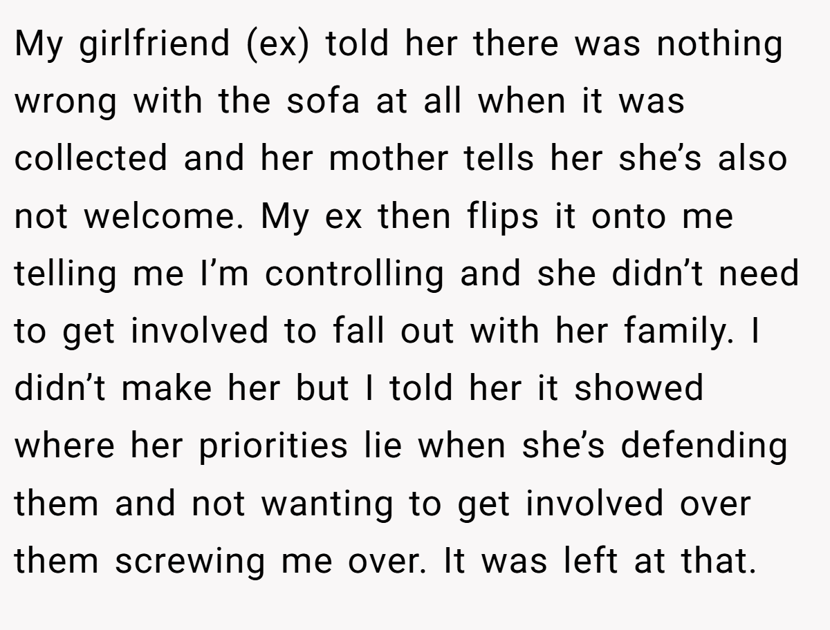 My girlfriend (ex) told her there was nothing wrong with the sofa at all when it was collected and her mother tells her she’s also not welcome. My ex then flips it onto me telling me I’m controlling and she didn’t need to get involved to fall out with her family. I didn’t make her but I told her it showed where her priorities lie when she’s defending them and not wanting to get involved over them screwing me over. It was left at that.
