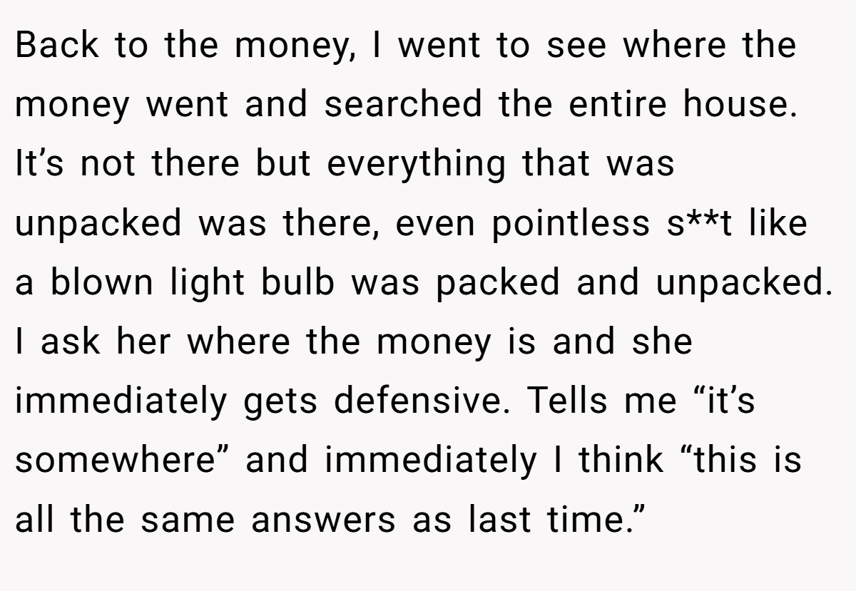 Back to the money, I went to see where the money went and searched the entire house. It’s not there but everything that was unpacked was there, even pointless s**t like a blown light bulb was packed and unpacked. I ask her where the money is and she immediately gets defensive. Tells me “it’s somewhere” and immediately I think “this is all the same answers as last time.”