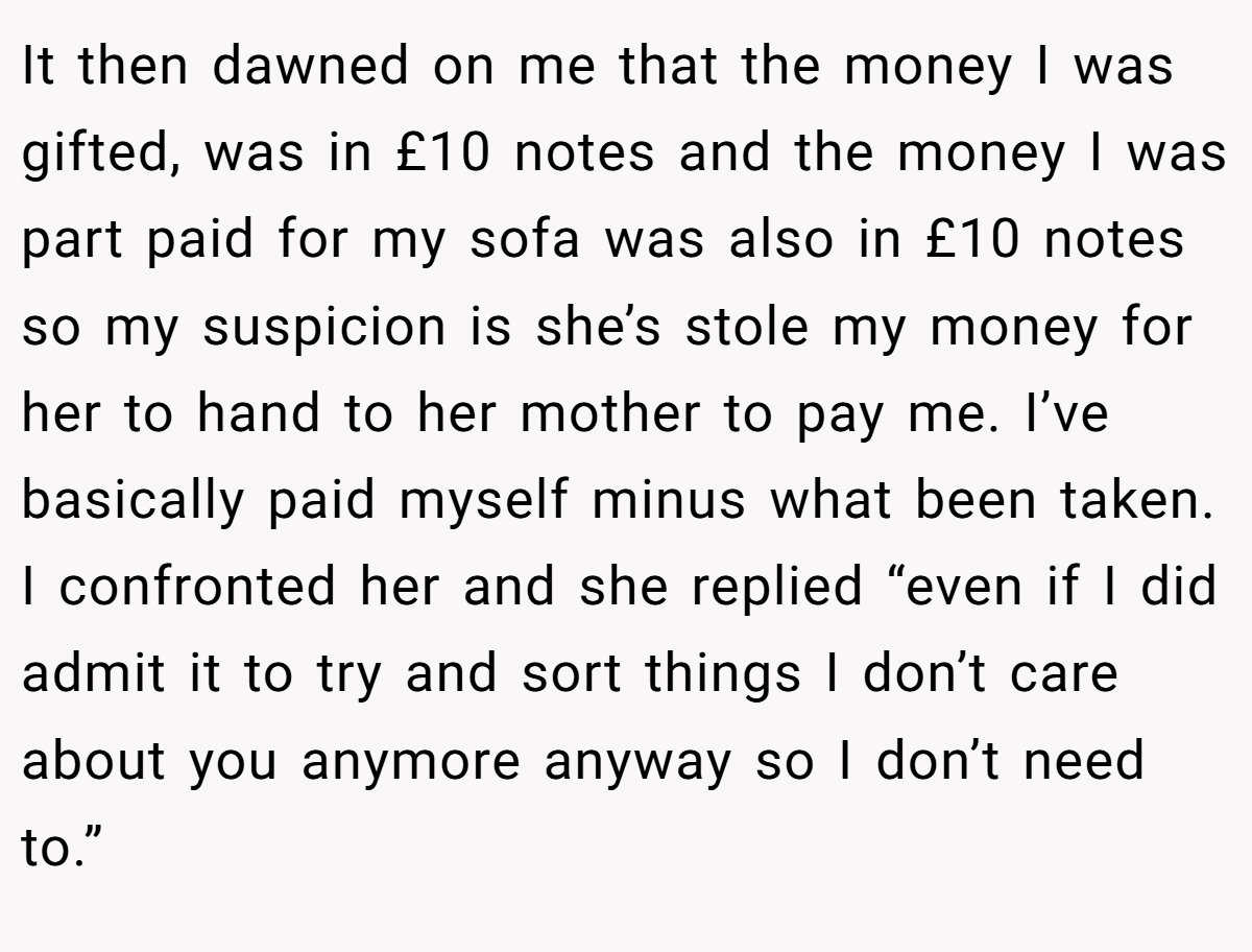 It then dawned on me that the money I was gifted, was in £10 notes and the money I was part paid for my sofa was also in £10 notes so my suspicion is she’s stole my money for her to hand to her mother to pay me. I’ve basically paid myself minus what been taken. I confronted her and she replied “even if I did admit it to try and sort things I don’t care about you anymore anyway so I don’t need to.”