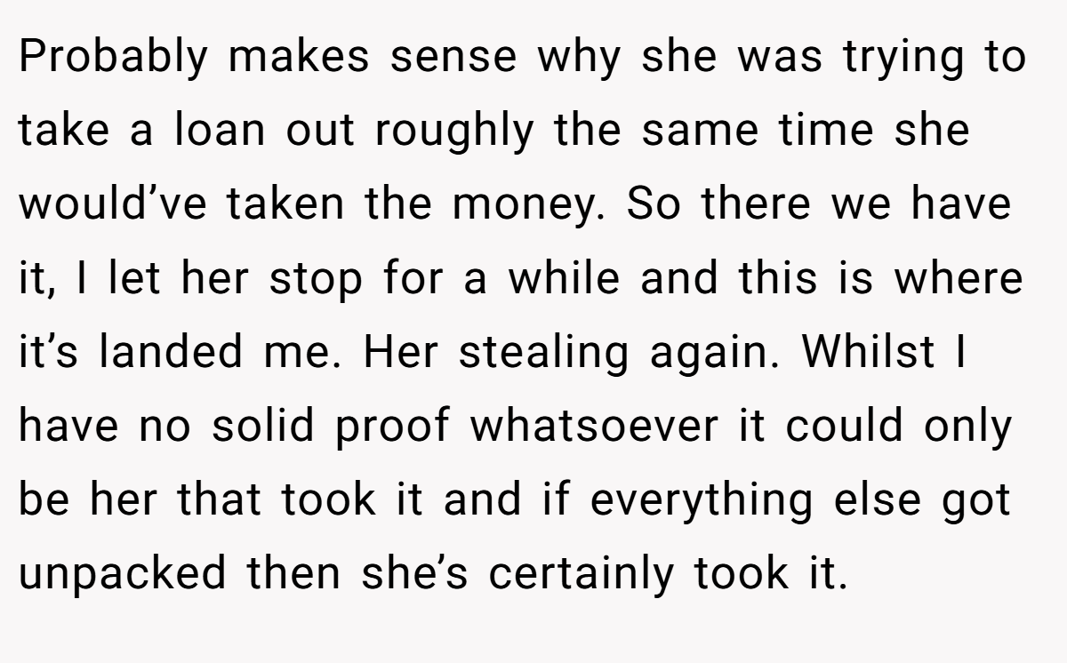 Probably makes sense why she was trying to take a loan out roughly the same time she would’ve taken the money. So there we have it, I let her stop for a while and this is where it’s landed me. Her stealing again. Whilst I have no solid proof whatsoever it could only be her that took it and if everything else got unpacked then she’s certainly took it.