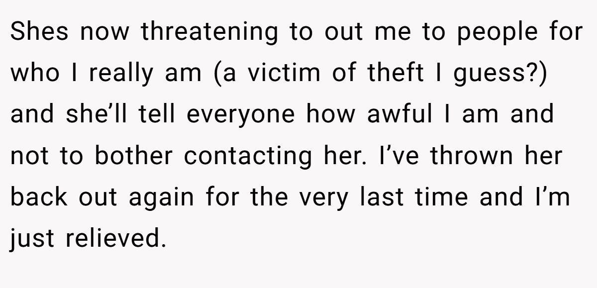 Shes now threatening to out me to people for who I really am (a victim of theft I guess?) and she’ll tell everyone how awful I am and not to bother contacting her. I’ve thrown her back out again for the very last time and I’m just relieved.