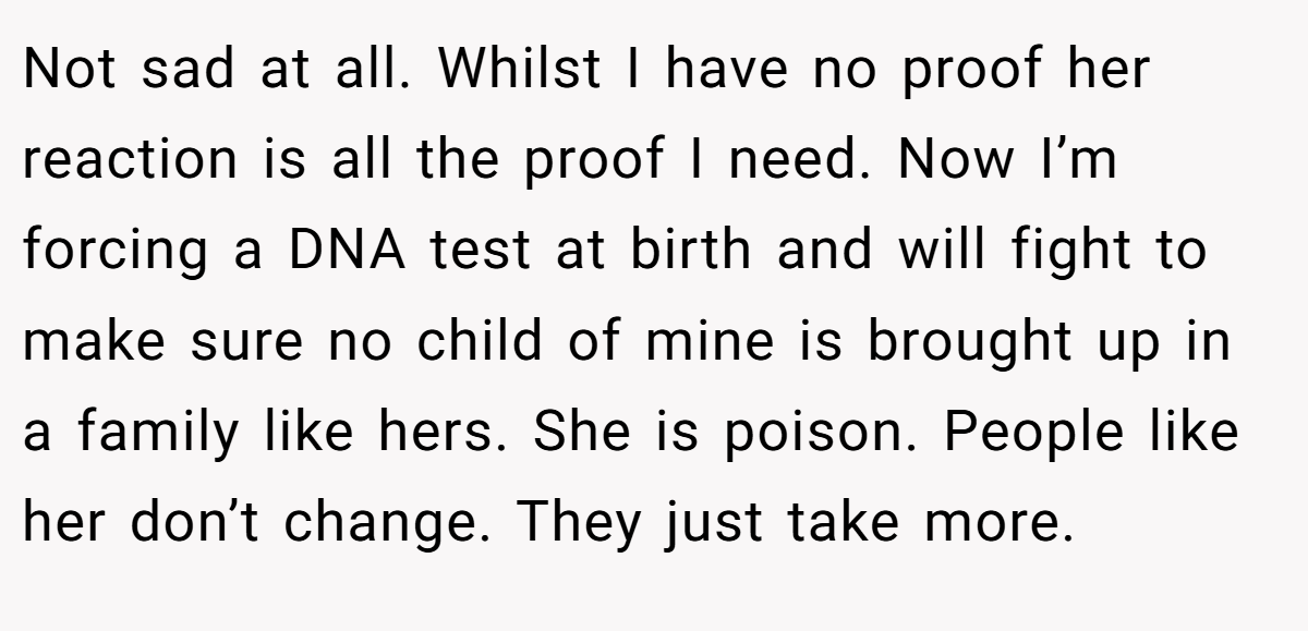 Not sad at all. Whilst I have no proof her reaction is all the proof I need. Now I’m forcing a DNA test at birth and will fight to make sure no child of mine is brought up in a family like hers. She is poison. People like her don’t change. They just take more.
