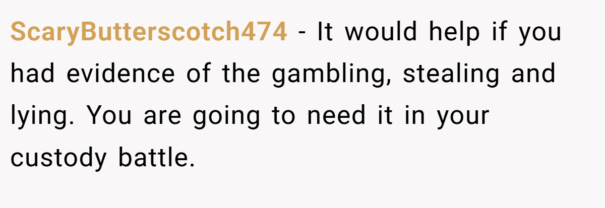 ScaryButterscotch474 − It would help if you had evidence of the gambling, stealing and lying. You are going to need it in your custody battle.