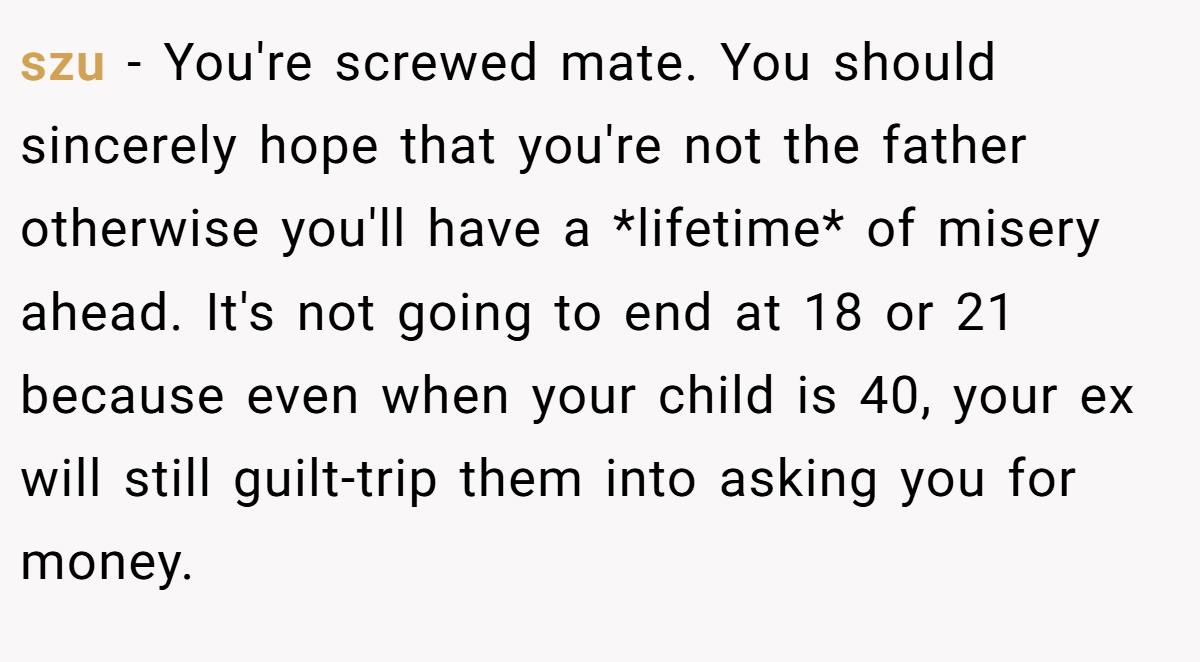 szu − You're screwed mate. You should sincerely hope that you're not the father otherwise you'll have a *lifetime* of misery ahead. It's not going to end at 18 or 21 because even when your child is 40, your ex will still guilt-trip them into asking you for money.