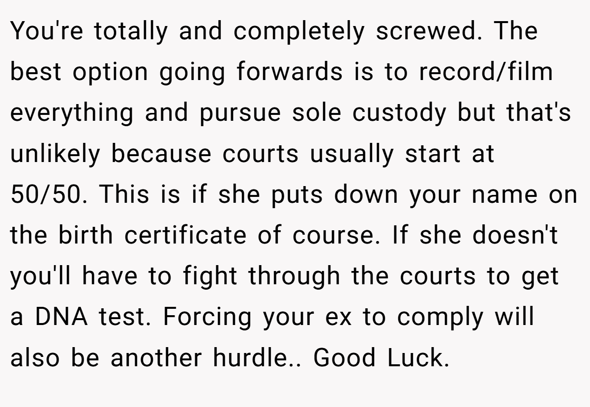 You're totally and completely screwed. The best option going forwards is to record/film everything and pursue sole custody but that's unlikely because courts usually start at 50/50. This is if she puts down your name on the birth certificate of course. If she doesn't you'll have to fight through the courts to get a DNA test. Forcing your ex to comply will also be another hurdle.. Good Luck.