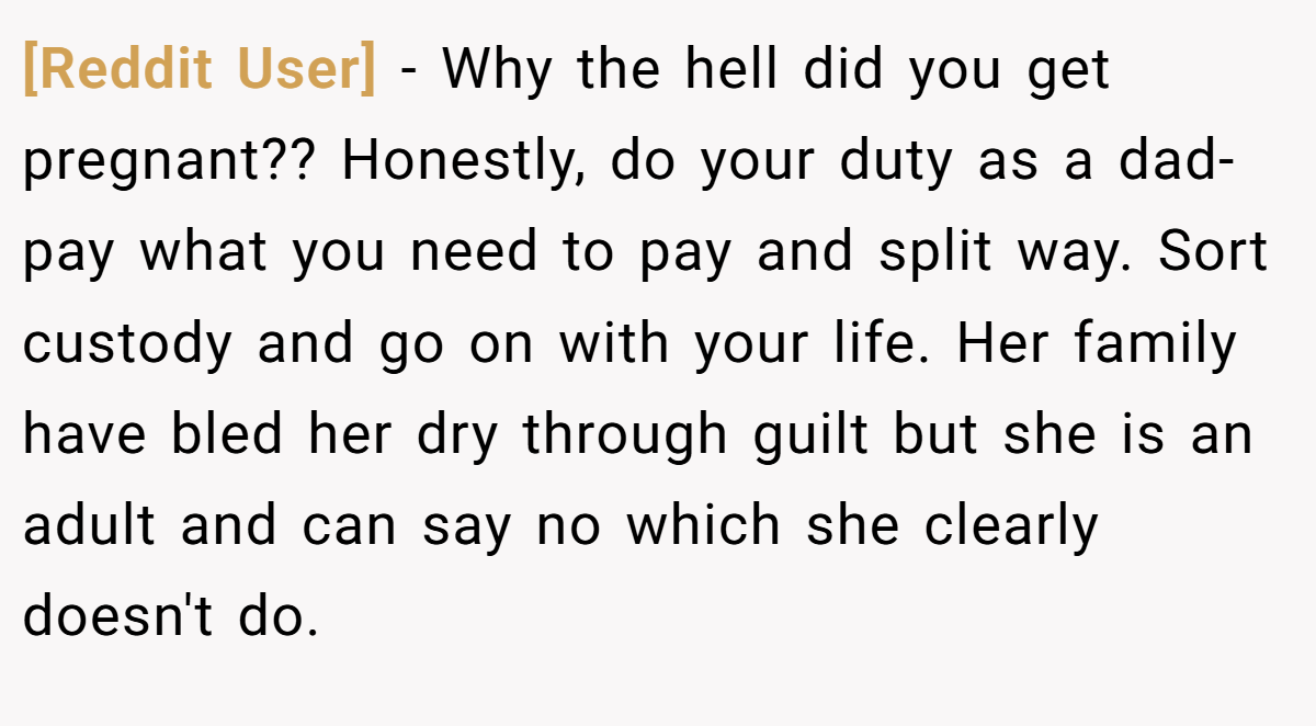 [Reddit User] − Why the hell did you get pregnant?? Honestly, do your duty as a dad- pay what you need to pay and split way. Sort custody and go on with your life. Her family have bled her dry through guilt but she is an adult and can say no which she clearly doesn't do.