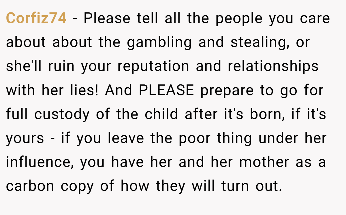 Corfiz74 − Please tell all the people you care about about the gambling and stealing, or she'll ruin your reputation and relationships with her lies! And PLEASE prepare to go for full custody of the child after it's born, if it's yours - if you leave the poor thing under her influence, you have her and her mother as a carbon copy of how they will turn out.