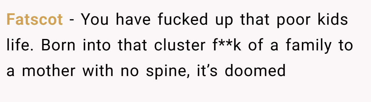 Fatscot − You have fucked up that poor kids life. Born into that cluster f**k of a family to a mother with no spine, it’s doomed