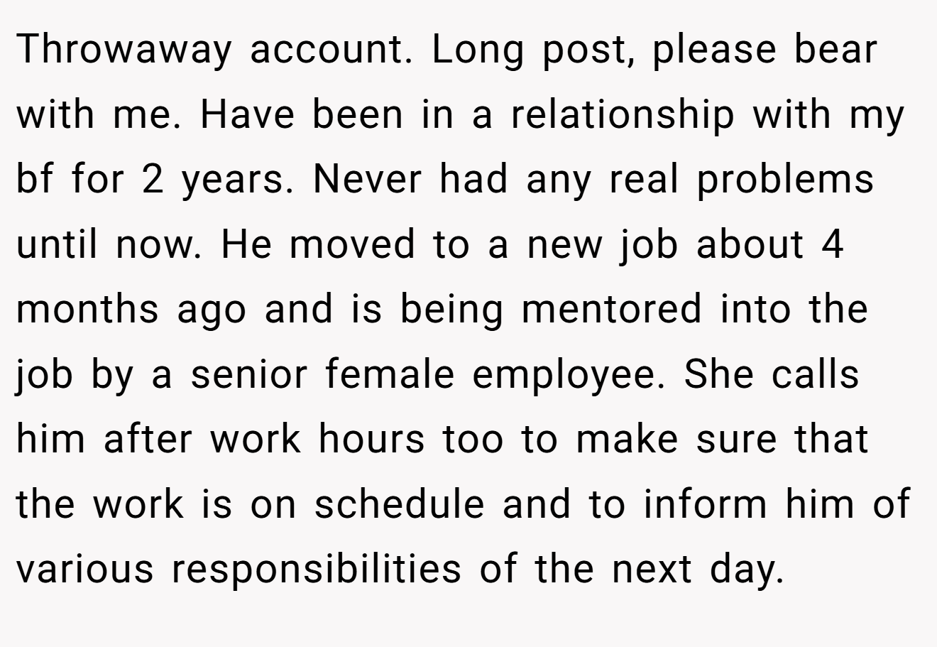 Throwaway account. Long post, please bear with me. Have been in a relationship with my bf for 2 years. Never had any real problems until now. He moved to a new job about 4 months ago and is being mentored into the job by a senior female employee. She calls him after work hours too to make sure that the work is on schedule and to inform him of various responsibilities of the next day.