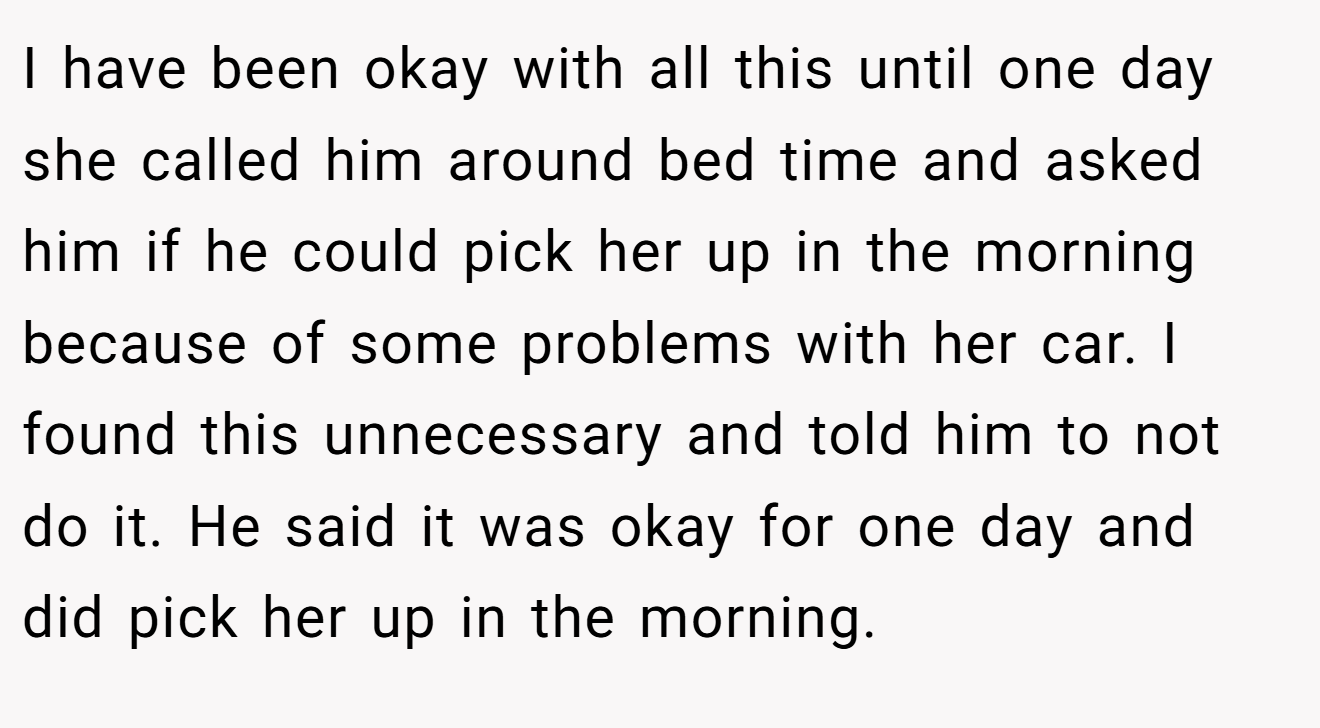 I have been okay with all this until one day she called him around bed time and asked him if he could pick her up in the morning because of some problems with her car. I found this unnecessary and told him to not do it. He said it was okay for one day and did pick her up in the morning.